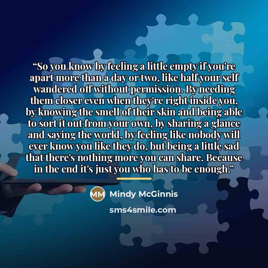 “So you know by feeling a little empty if you're apart more than a day or two, like half your self wandered off without permission. By needing them closer even when they're right inside you, by knowing the smell of their skin and being able to sort it out from your own, by sharing a glance and…” quote by Mindy McGinnis