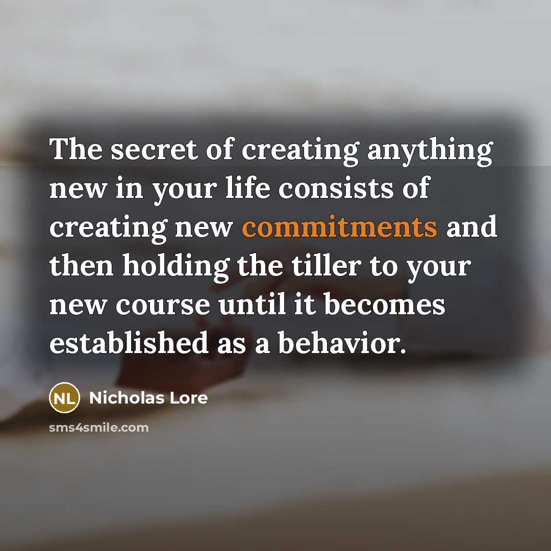 “The secret of creating anything new in your life consists of creating new commitments and then holding the tiller to your new course until it becomes established as a behavior.” quote by Nicholas Lore