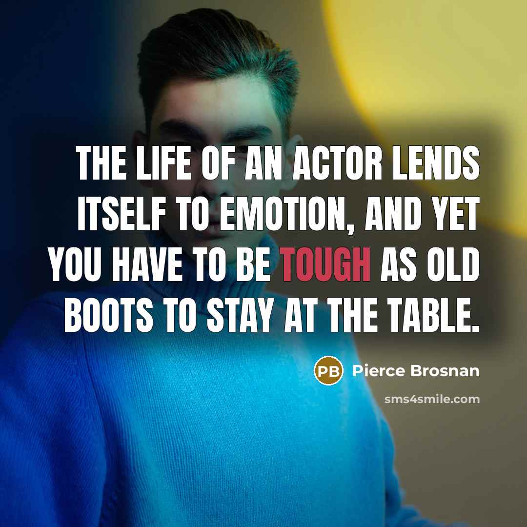 “The life of an actor lends itself to emotion, and yet you have to be tough as old boots to stay at the table.” quote by Pierce Brosnan
