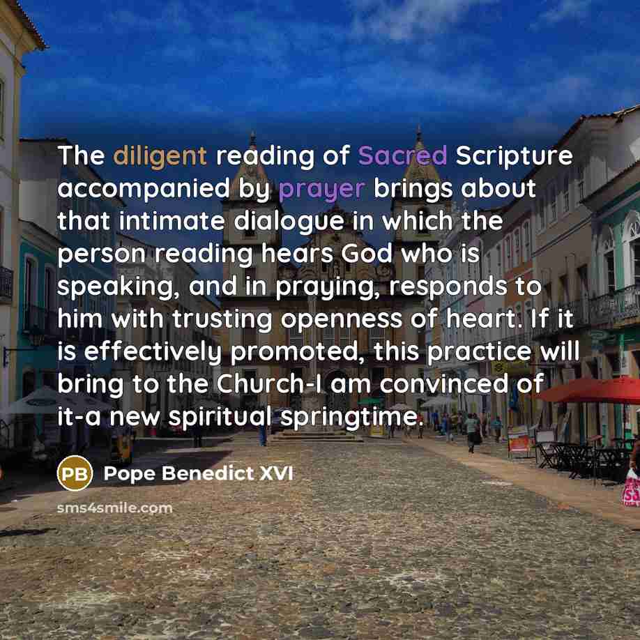 “The diligent reading of Sacred Scripture accompanied by prayer brings about that intimate dialogue in which the person reading hears God who is speaking, and in praying, responds to him with trusting openness of heart. If it is effectively promoted, this practice will bring to the Church-I am…” quote by Pope Benedict XVI