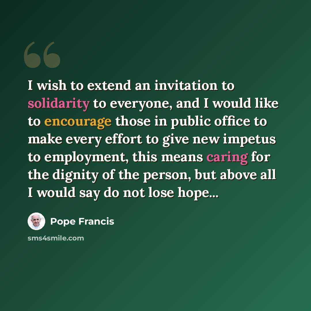 “I wish to extend an invitation to solidarity to everyone, and I would like to encourage those in public office to make every effort to give new impetus to employment, this means caring for the dignity of the person, but above all I would say do not lose hope...” quote by Pope Francis