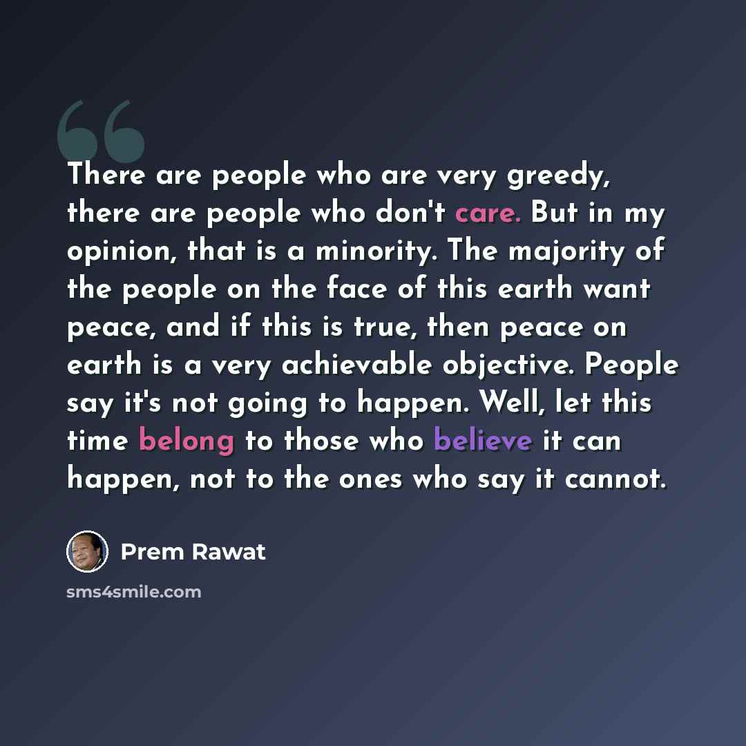 “There are people who are very greedy, there are people who don't care. But in my opinion, that is a minority. The majority of the people on the face of this earth want peace, and if this is true, then peace on earth is a very achievable objective. People say it's not going to happen. Well, let…” quote by Prem Rawat