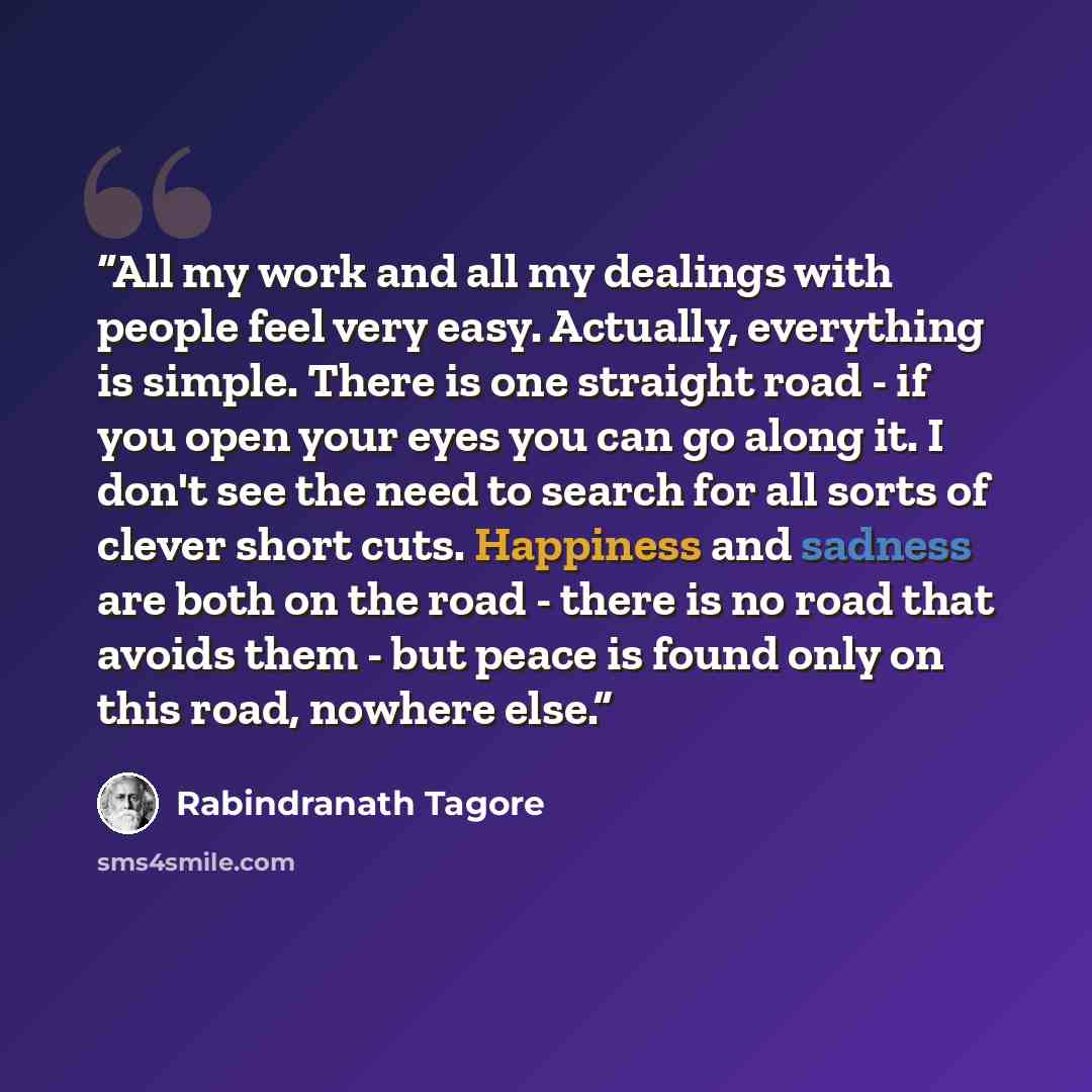 “All my work and all my dealings with people feel very easy. Actually, everything is simple. There is one straight road - if you open your eyes you can go along it. I don't see the need to search for all sorts of clever short cuts. Happiness and sadness are both on the road - there is no road that…” quote by Rabindranath Tagore