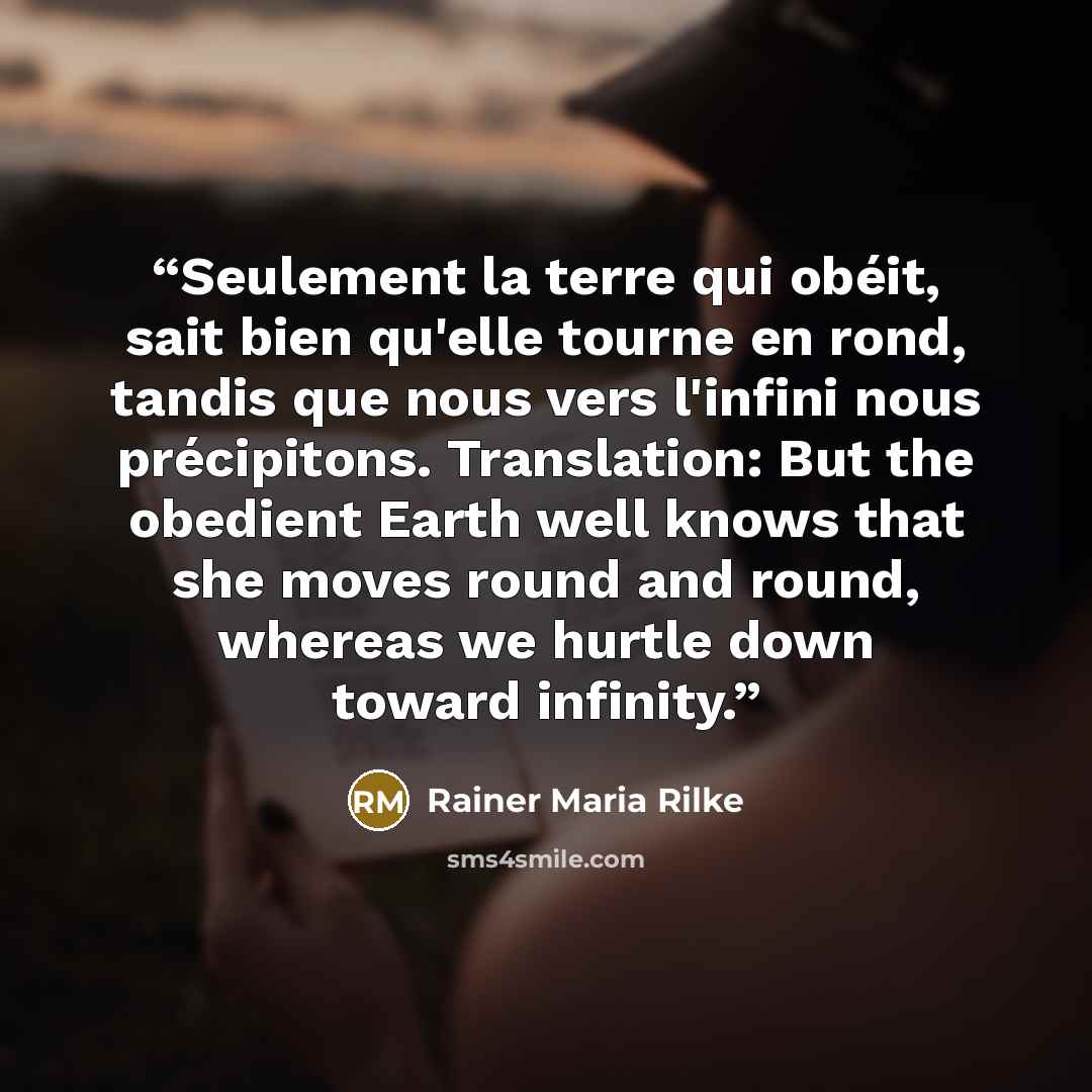 “Seulement la terre qui obéit, sait bien qu'elle tourne en rond, tandis que nous vers l'infini nous précipitons. Translation: But the obedient Earth well knows that she moves round and round, whereas we hurtle down toward infinity.” quote by Rainer Maria Rilke