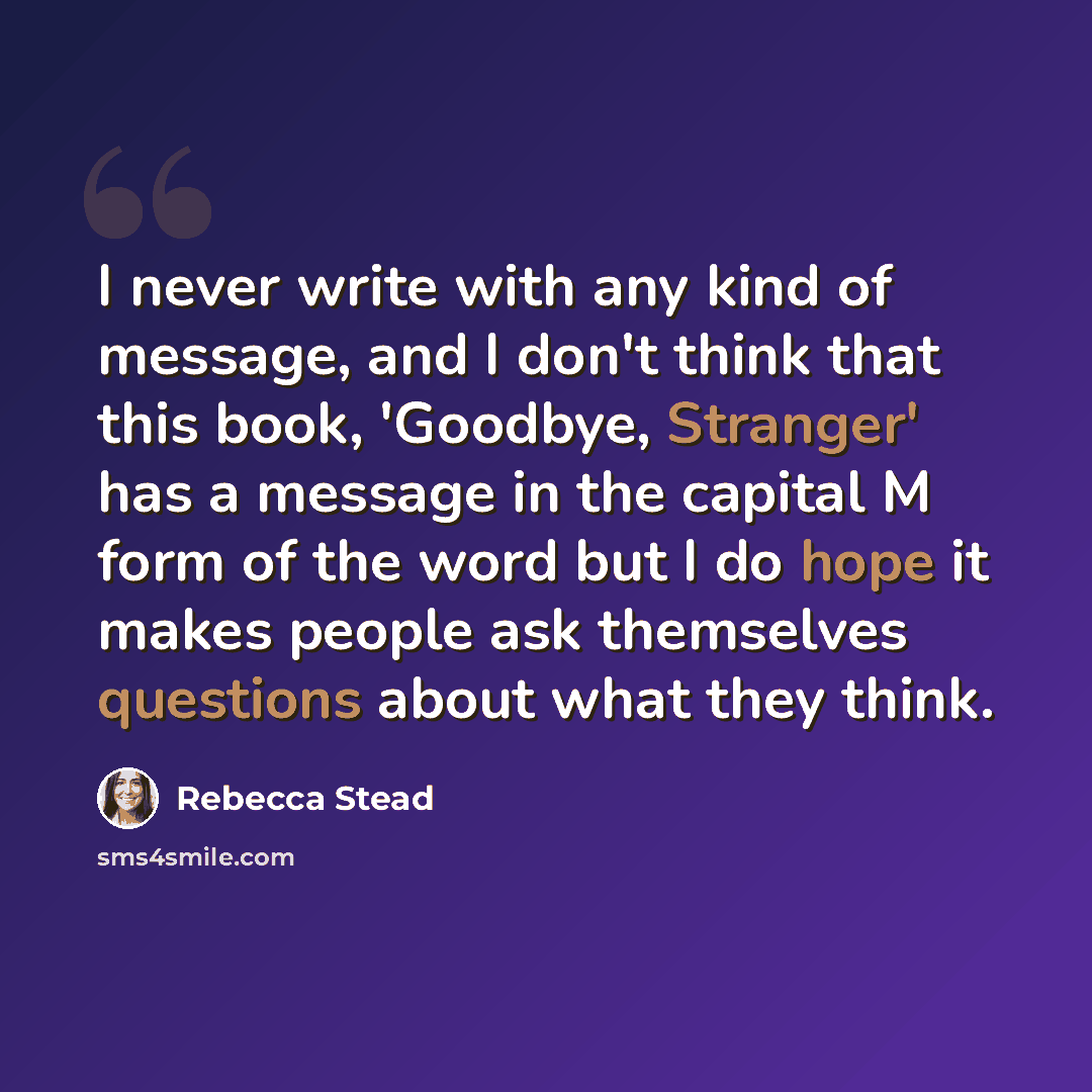 “I never write with any kind of message, and I don't think that this book, 'Goodbye, Stranger' has a message in the capital M form of the word but I do hope it makes people ask themselves questions about what they think.” quote by Rebecca Stead