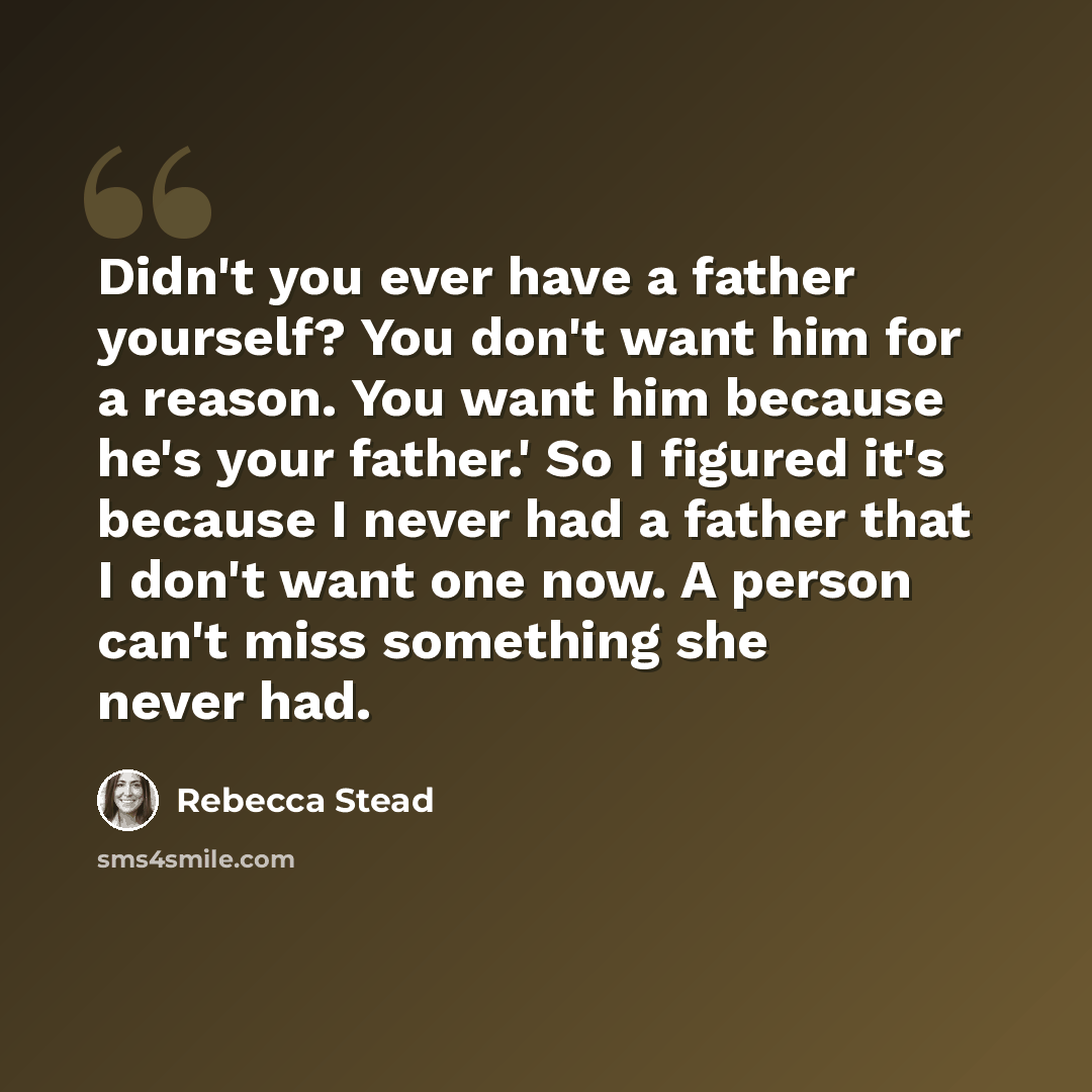 “Didn't you ever have a father yourself? You don't want him for a reason. You want him because he's your father.' So I figured it's because I never had a father that I don't want one now. A person can't miss something she never had.” quote by Rebecca Stead