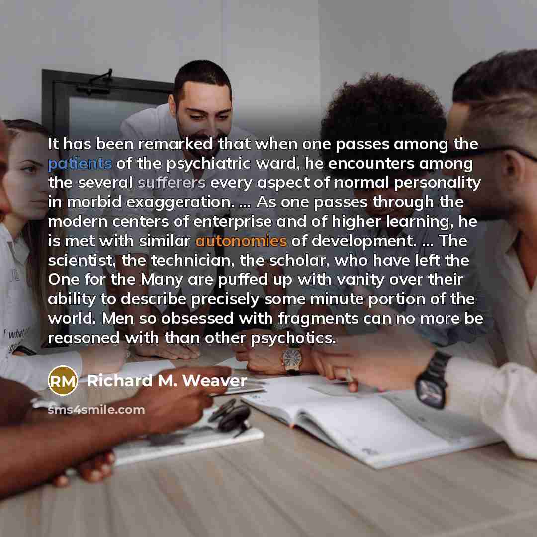 “It has been remarked that when one passes among the patients of the psychiatric ward, he encounters among the several sufferers every aspect of normal personality in morbid exaggeration. ... As one passes through the modern centers of enterprise and of higher learning, he is met with similar…” quote by Richard M. Weaver