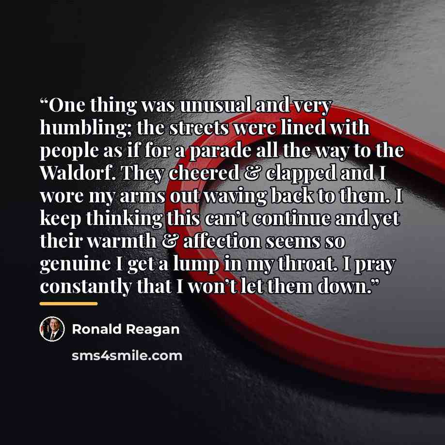 “One thing was unusual and very humbling; the streets were lined with people as if for a parade all the way to the Waldorf. They cheered & clapped and I wore my arms out waving back to them. I keep thinking this can’t continue and yet their warmth & affection seems so genuine I get a lump in my…” quote by Ronald Reagan