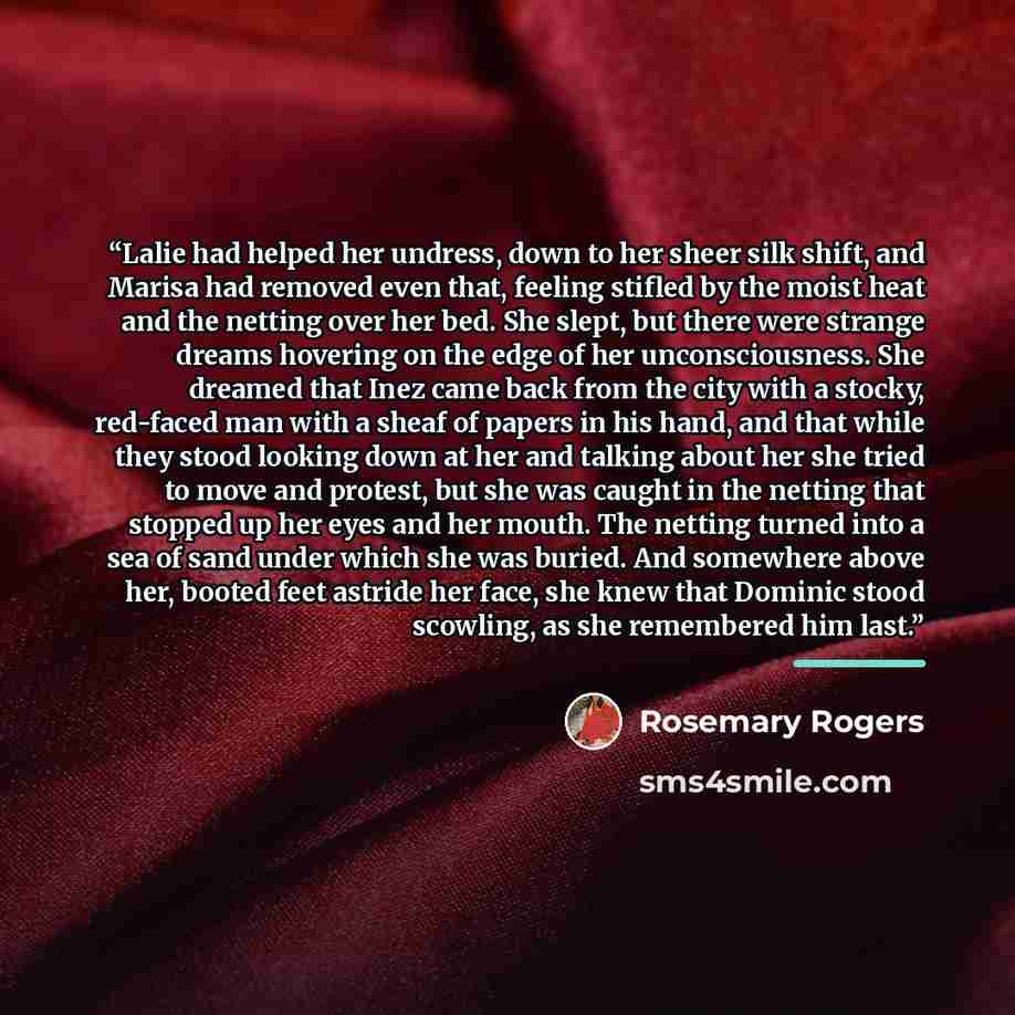 “Lalie had helped her undress, down to her sheer silk shift, and Marisa had removed even that, feeling stifled by the moist heat and the netting over her bed. She slept, but there were strange dreams hovering on the edge of her unconsciousness. She dreamed that Inez came back from the city with a…” quote by Rosemary Rogers