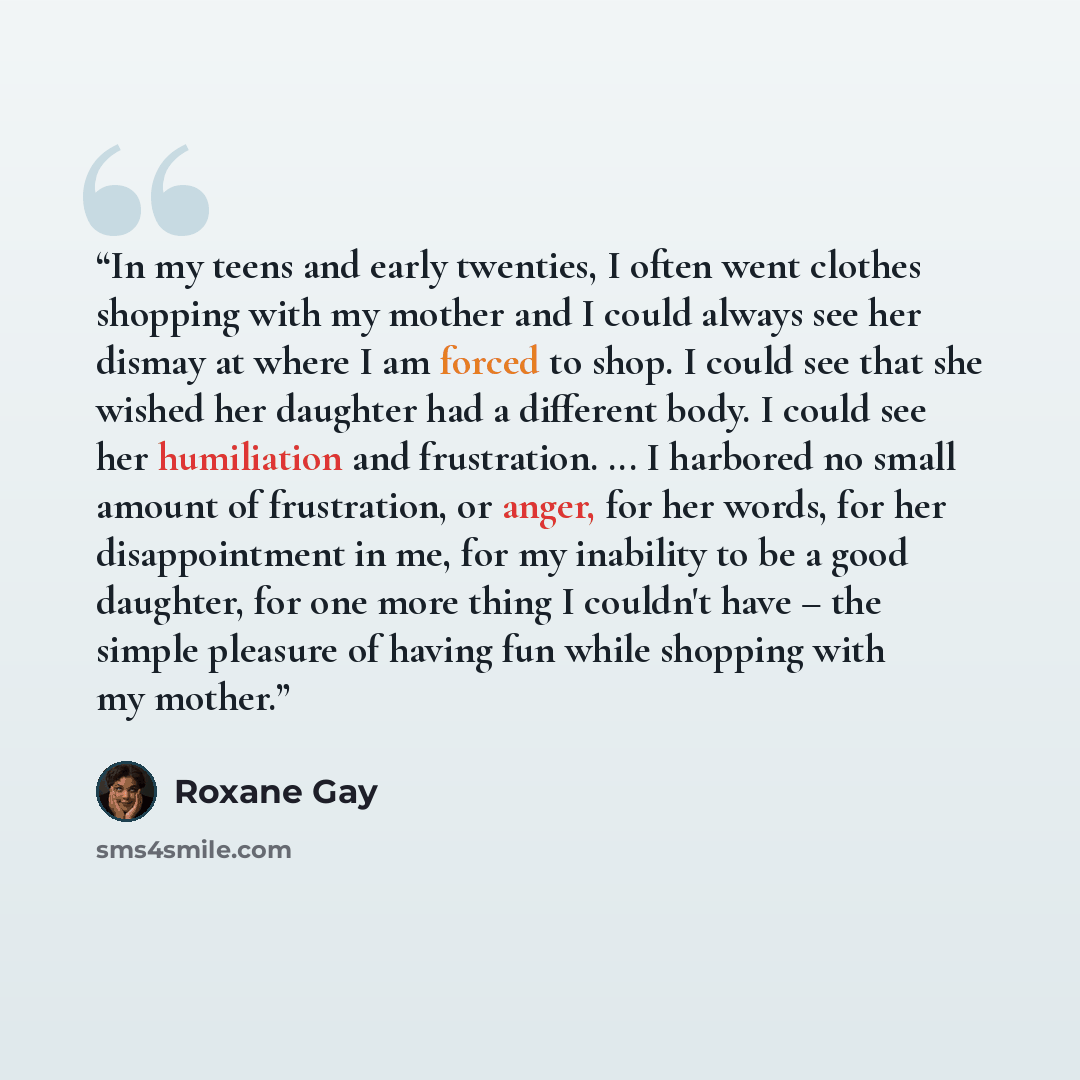 “In my teens and early twenties, I often went clothes shopping with my mother and I could always see her dismay at where I am forced to shop. I could see that she wished her daughter had a different body. I could see her humiliation and frustration. ... I harbored no small amount of frustration, or…” quote by Roxane Gay