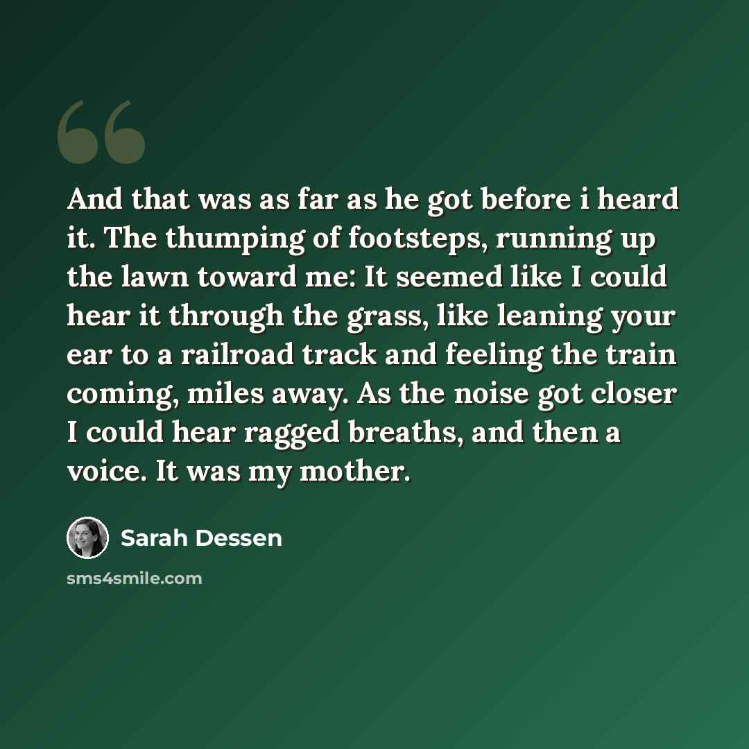 “And that was as far as he got before i heard it. The thumping of footsteps, running up the lawn toward me: It seemed like I could hear it through the grass, like leaning your ear to a railroad track and feeling the train coming, miles away. As the noise got closer I could hear ragged breaths, and…” quote by Sarah Dessen