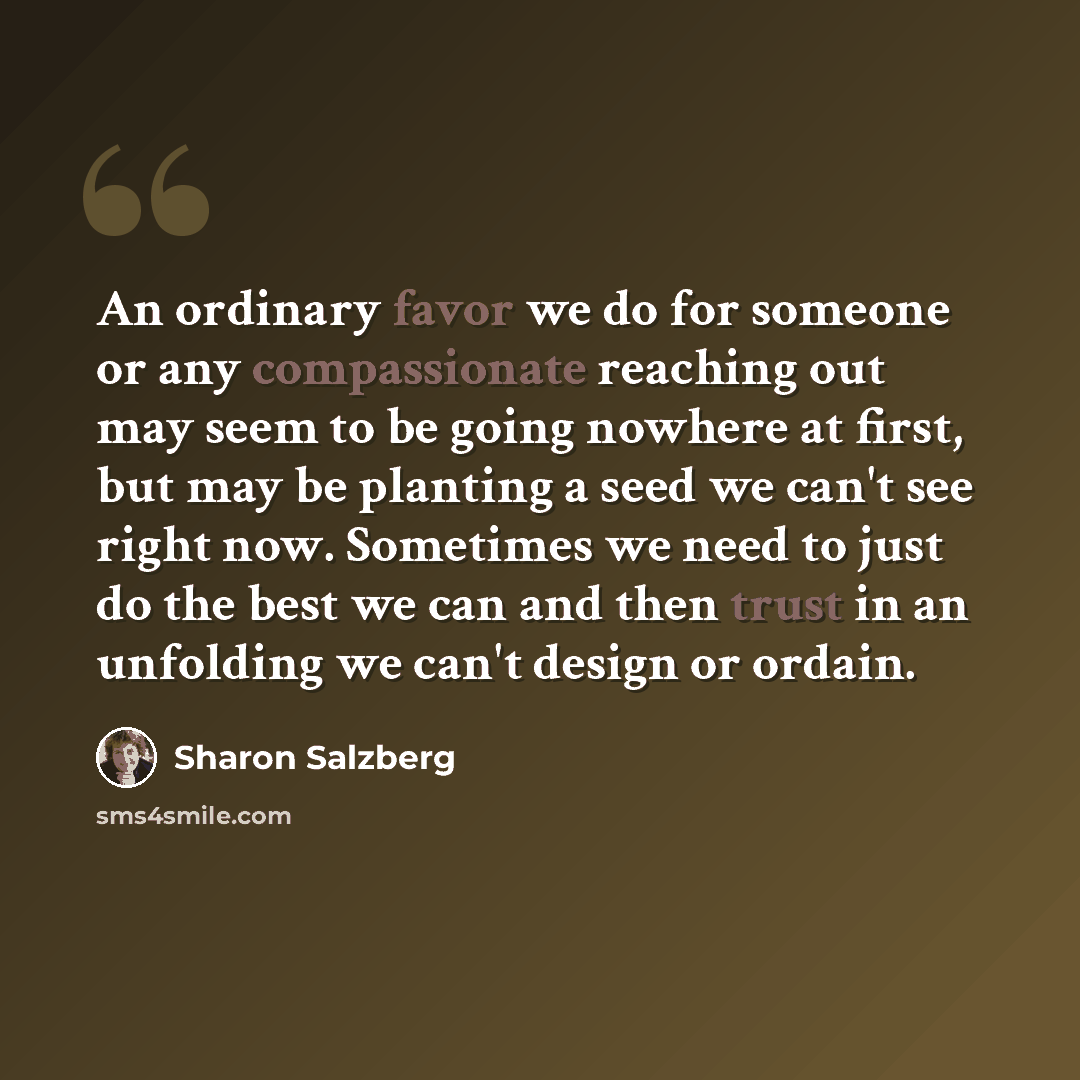 “An ordinary favor we do for someone or any compassionate reaching out may seem to be going nowhere at first, but may be planting a seed we can't see right now. Sometimes we need to just do the best we can and then trust in an unfolding we can't design or ordain.” quote by Sharon Salzberg