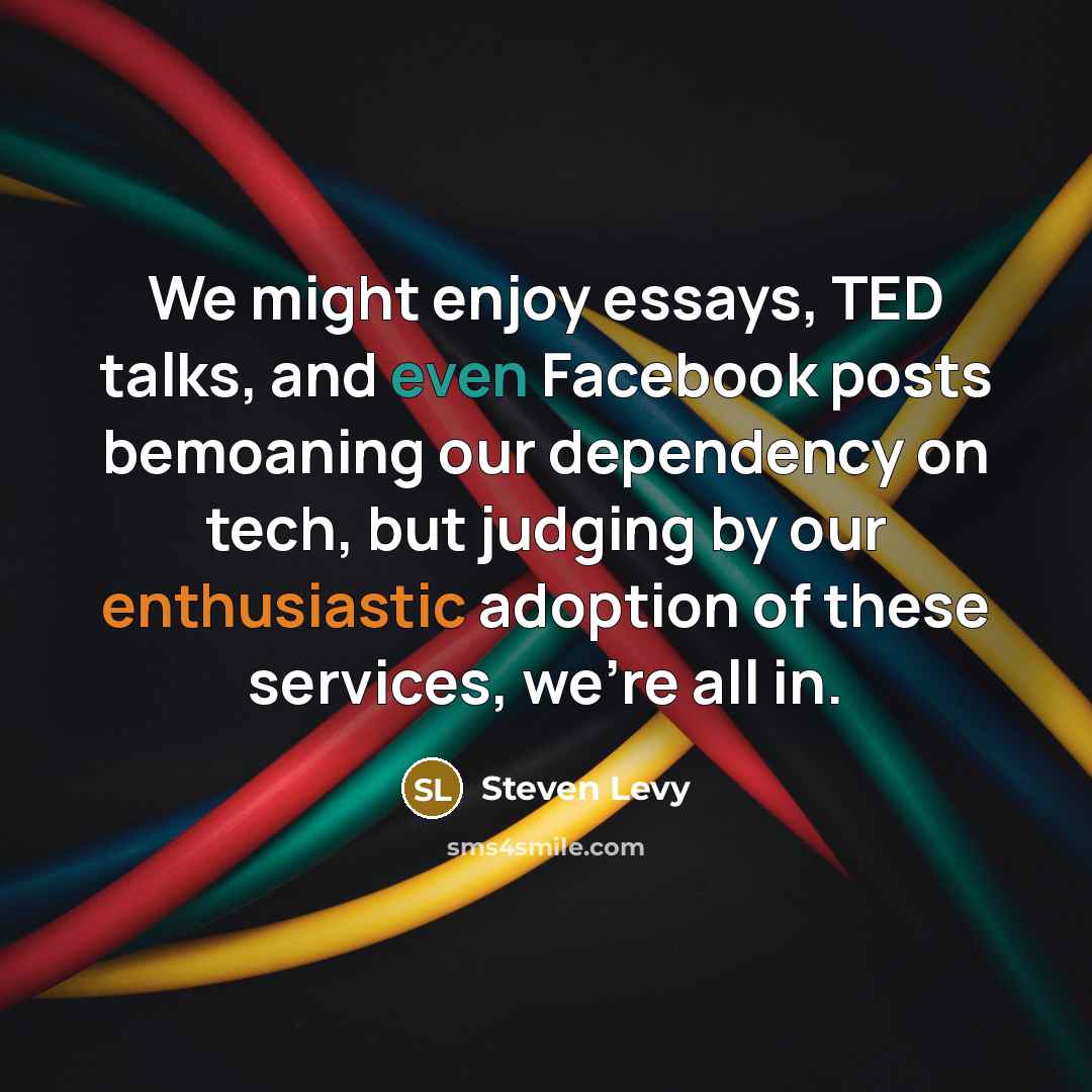 “We might enjoy essays, TED talks, and even Facebook posts bemoaning our dependency on tech, but judging by our enthusiastic adoption of these services, we're all in.” quote by Steven Levy