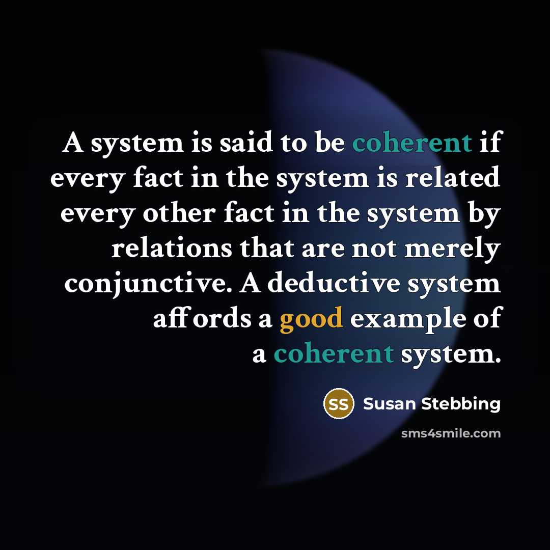 “A system is said to be coherent if every fact in the system is related every other fact in the system by relations that are not merely conjunctive. A deductive system affords a good example of a coherent system.” quote by Susan Stebbing