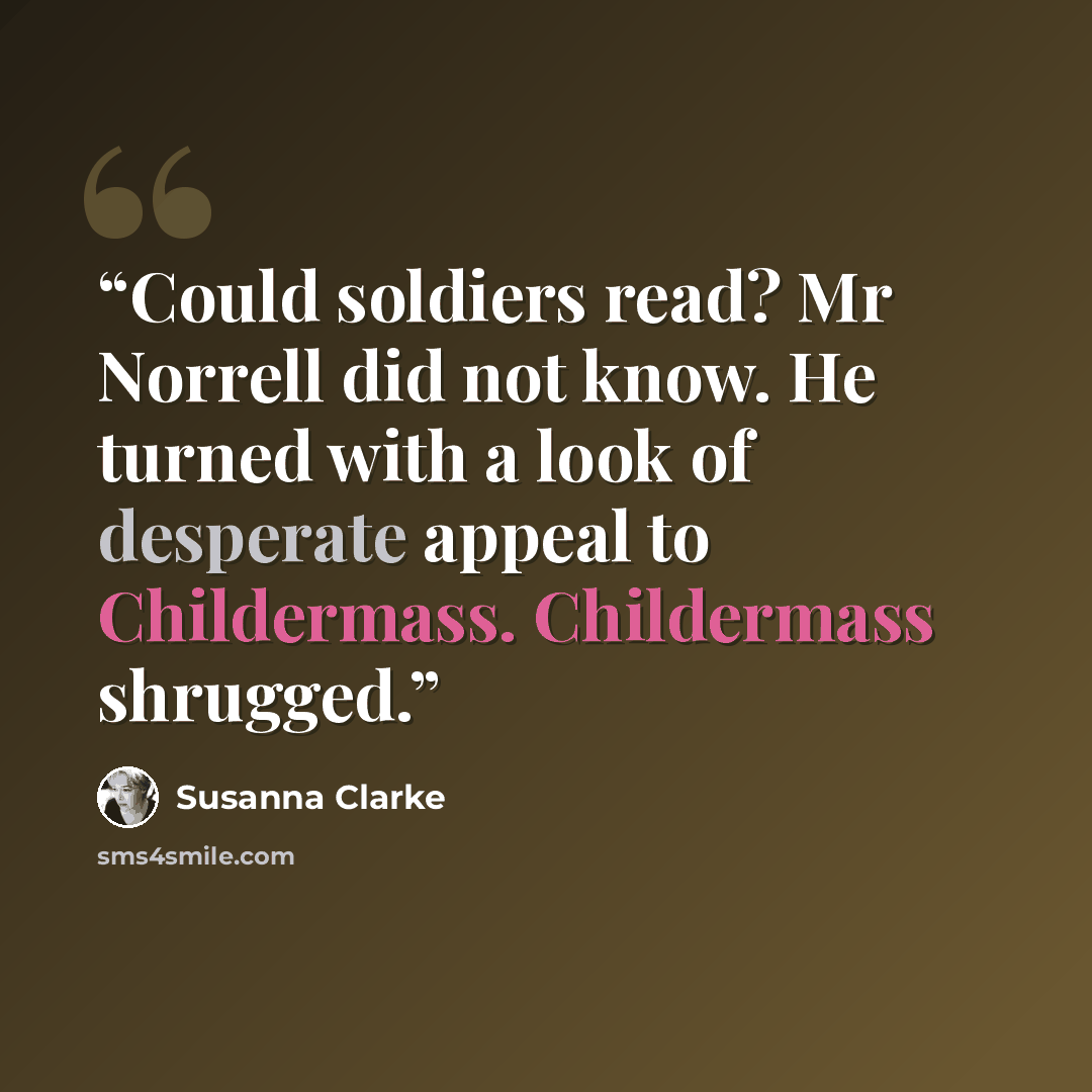 “Could soldiers read? Mr Norrell did not know. He turned with a look of desperate appeal to Childermass. Childermass shrugged.” quote by Susanna Clarke