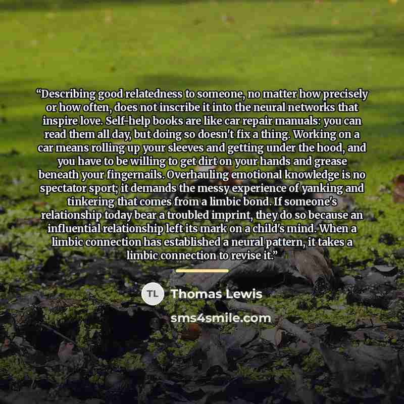 “Describing good relatedness to someone, no matter how precisely or how often, does not inscribe it into the neural networks that inspire love. Self-help books are like car repair manuals: you can read them all day, but doing so doesn't fix a thing. Working on a car means rolling up your sleeves…” quote by Thomas Lewis
