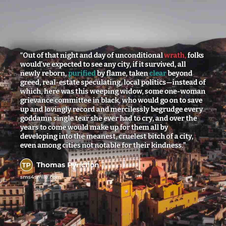 “Out of that night and day of unconditional wrath, folks would’ve expected to see any city, if it survived, all newly reborn, purified by flame, taken clear beyond greed, real-estate speculating, local politics—instead of which, here was this weeping widow, some one-woman grievance committee in…” quote by Thomas Pynchon