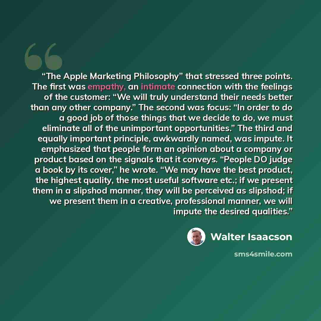 “The Apple Marketing Philosophy” that stressed three points. The first was empathy, an intimate connection with the feelings of the customer: “We will truly understand their needs better than any other company.” The second was focus: “In order to do a good job of those things that we decide to do…” quote by Walter Isaacson