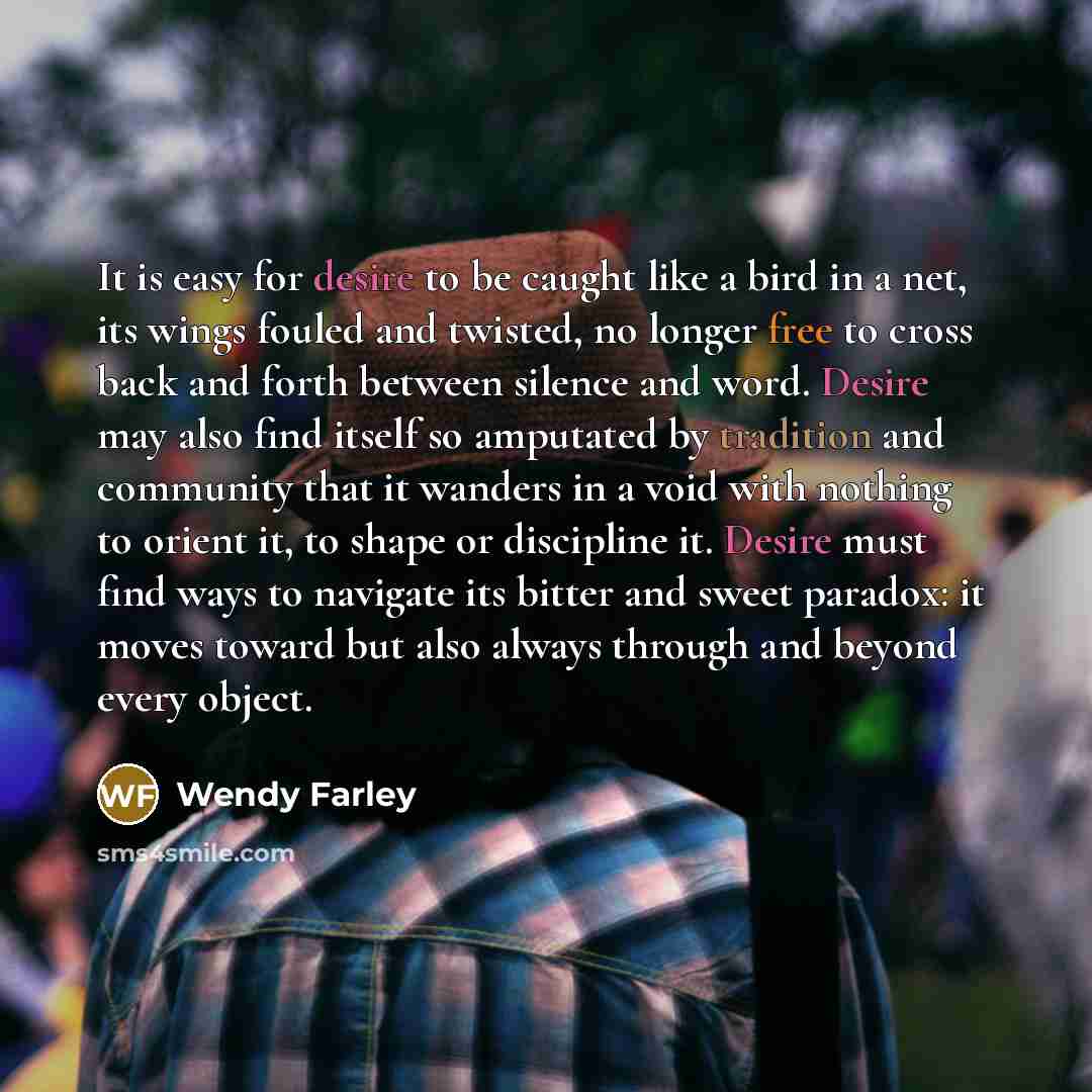 “It is easy for desire to be caught like a bird in a net, its wings fouled and twisted, no longer free to cross back and forth between silence and word. Desire may also find itself so amputated by tradition and community that it wanders in a void with nothing to orient it, to shape or discipline…” quote by Wendy Farley