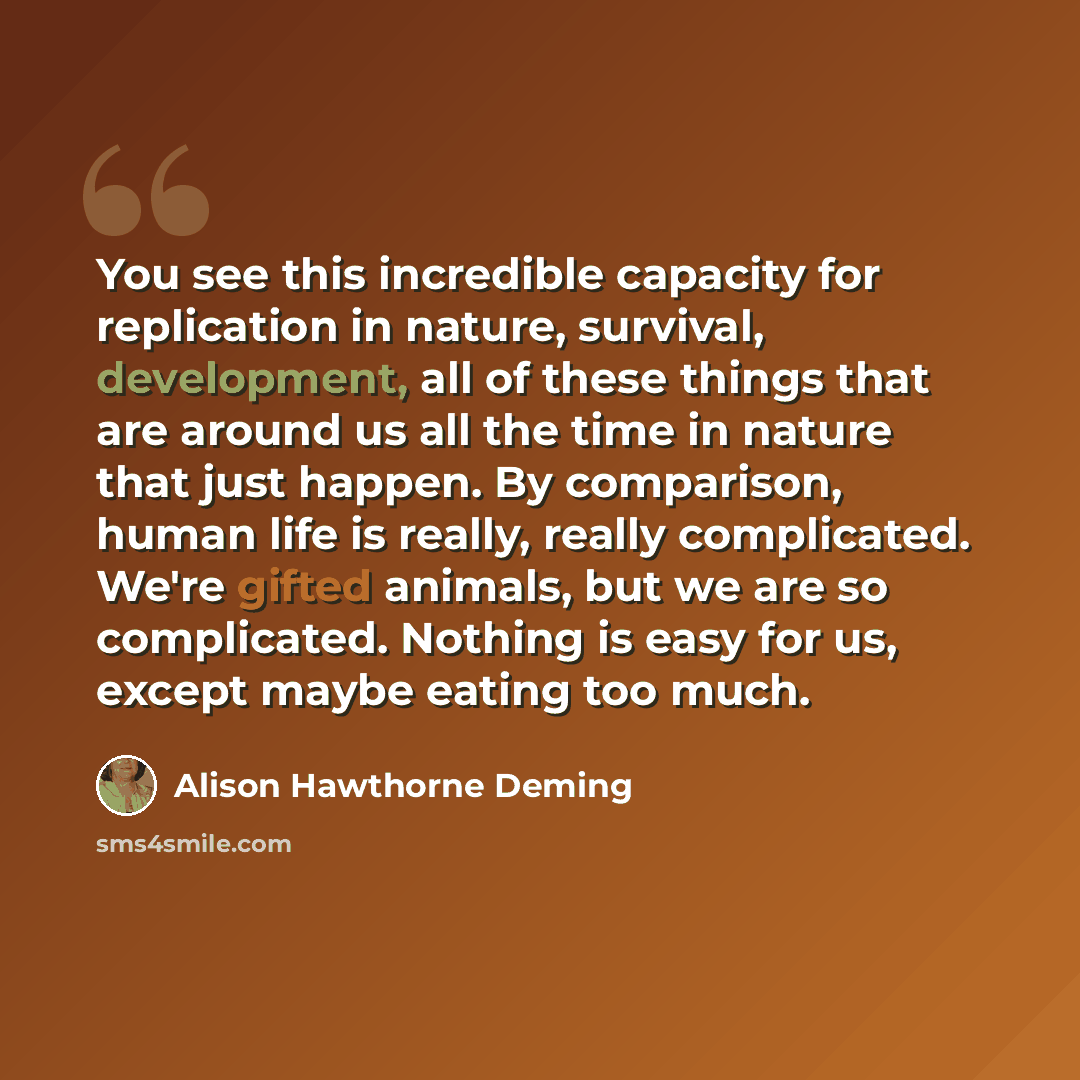 “You see this incredible capacity for replication in nature, survival, development, all of these things that are around us all the time in nature that just happen. By comparison, human life is really, really complicated. We're gifted animals, but we are so complicated. Nothing is easy for us…” quote by Alison Hawthorne Deming