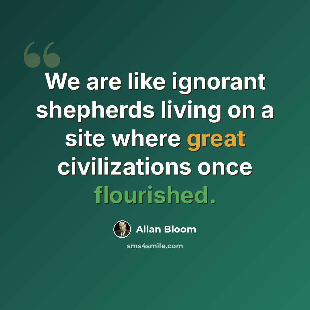 “We are like ignorant shepherds living on a site where great civilizations once flourished.” quote by Allan Bloom