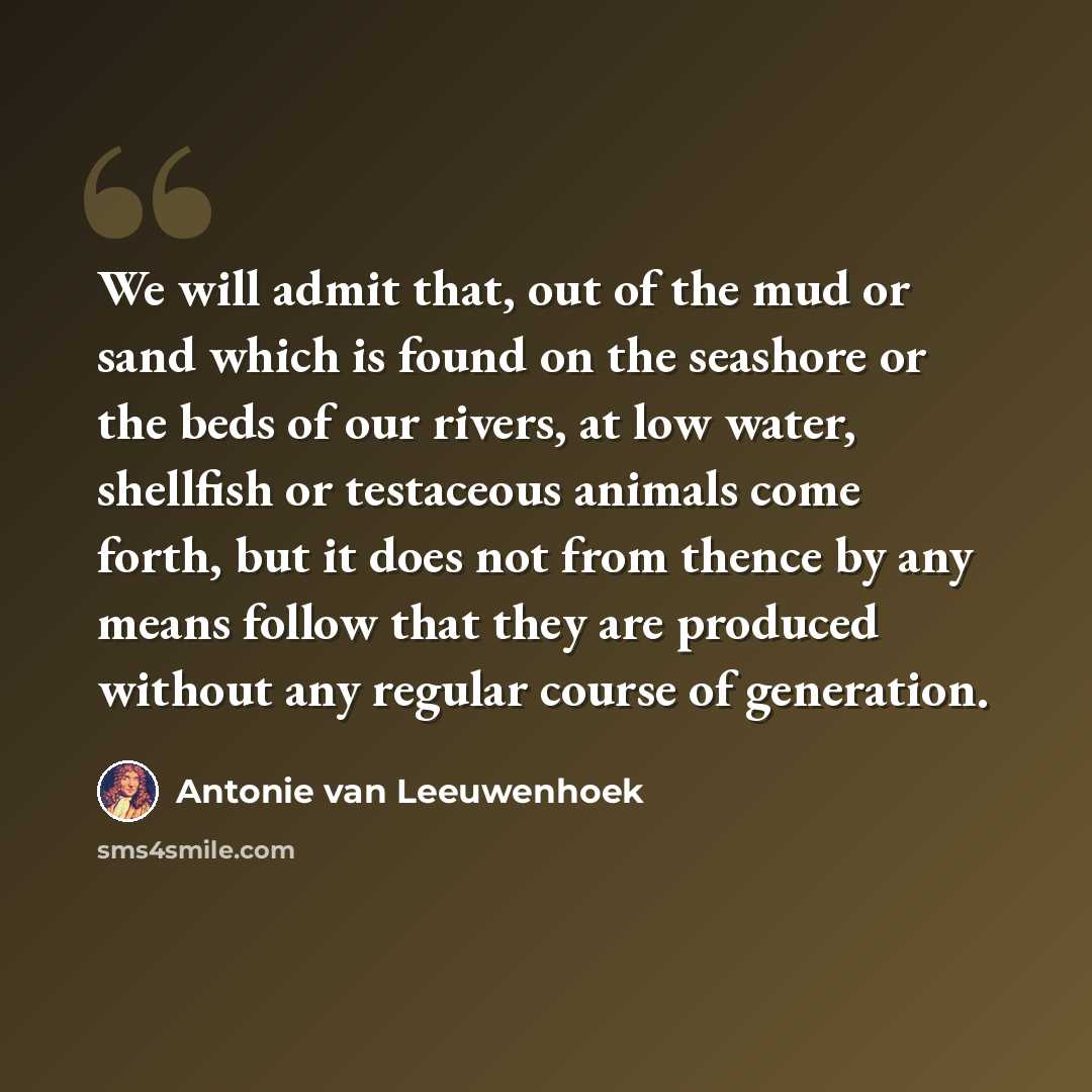 “We will admit that, out of the mud or sand which is found on the seashore or the beds of our rivers, at low water, shellfish or testaceous animals come forth, but it does not from thence by any means follow that they are produced without any regular course of generation.” quote by Antonie van Leeuwenhoek