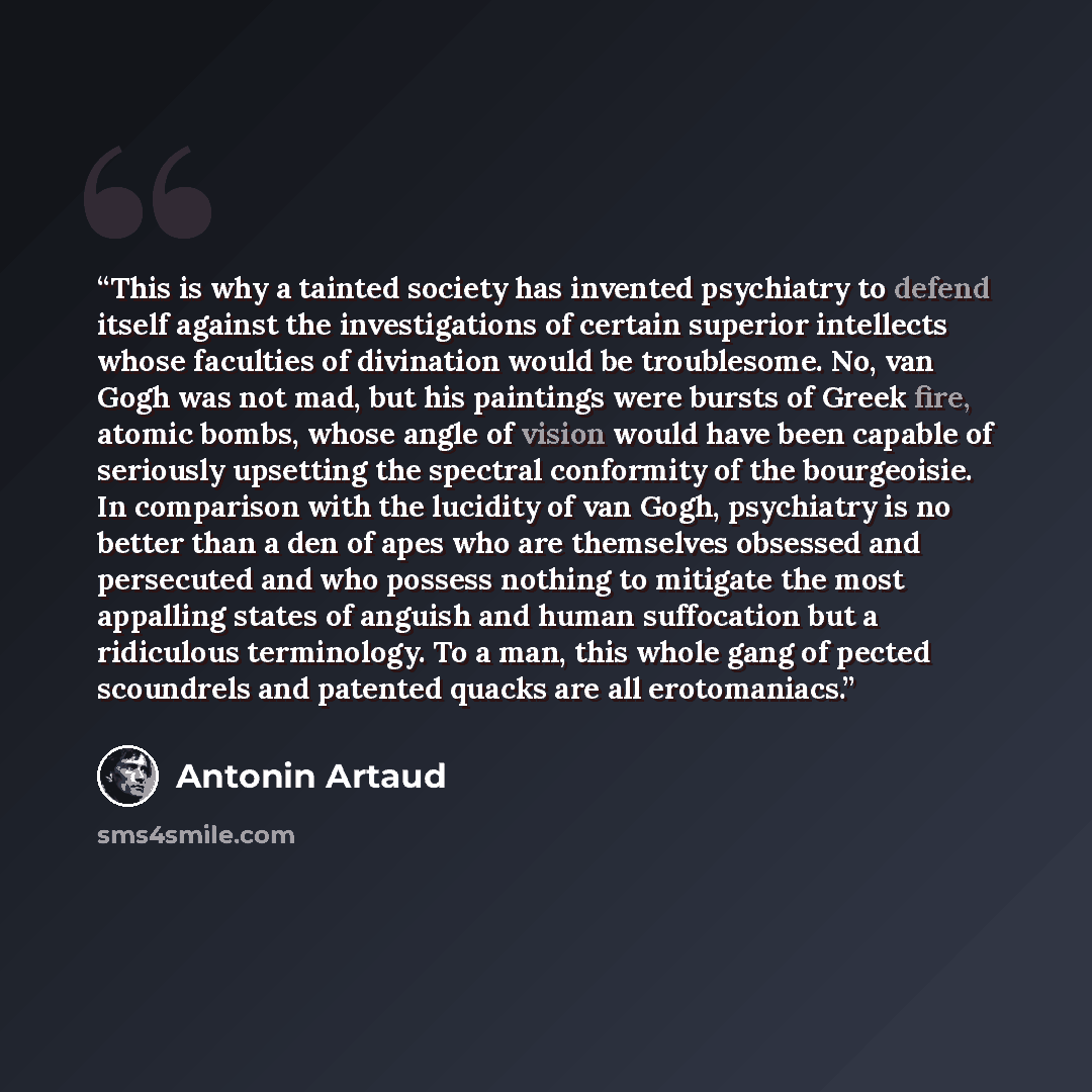 “This is why a tainted society has invented psychiatry to defend itself against the investigations of certain superior intellects whose faculties of divination would be troublesome. No, van Gogh was not mad, but his paintings were bursts of Greek fire, atomic bombs, whose angle of vision would have…” quote by Antonin Artaud