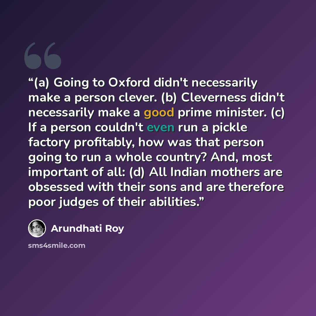 “(a) Going to Oxford didn't necessarily make a person clever. (b) Cleverness didn't necessarily make a good prime minister. (c) If a person couldn't even run a pickle factory profitably, how was that person going to run a whole country? And, most important of all: (d) All Indian mothers are…” quote by Arundhati Roy