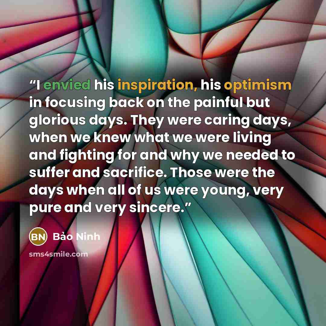 “I envied his inspiration, his optimism in focusing back on the painful but glorious days. They were caring days, when we knew what we were living and fighting for and why we needed to suffer and sacrifice. Those were the days when all of us were young, very pure and very sincere.” quote by Bao Ninh