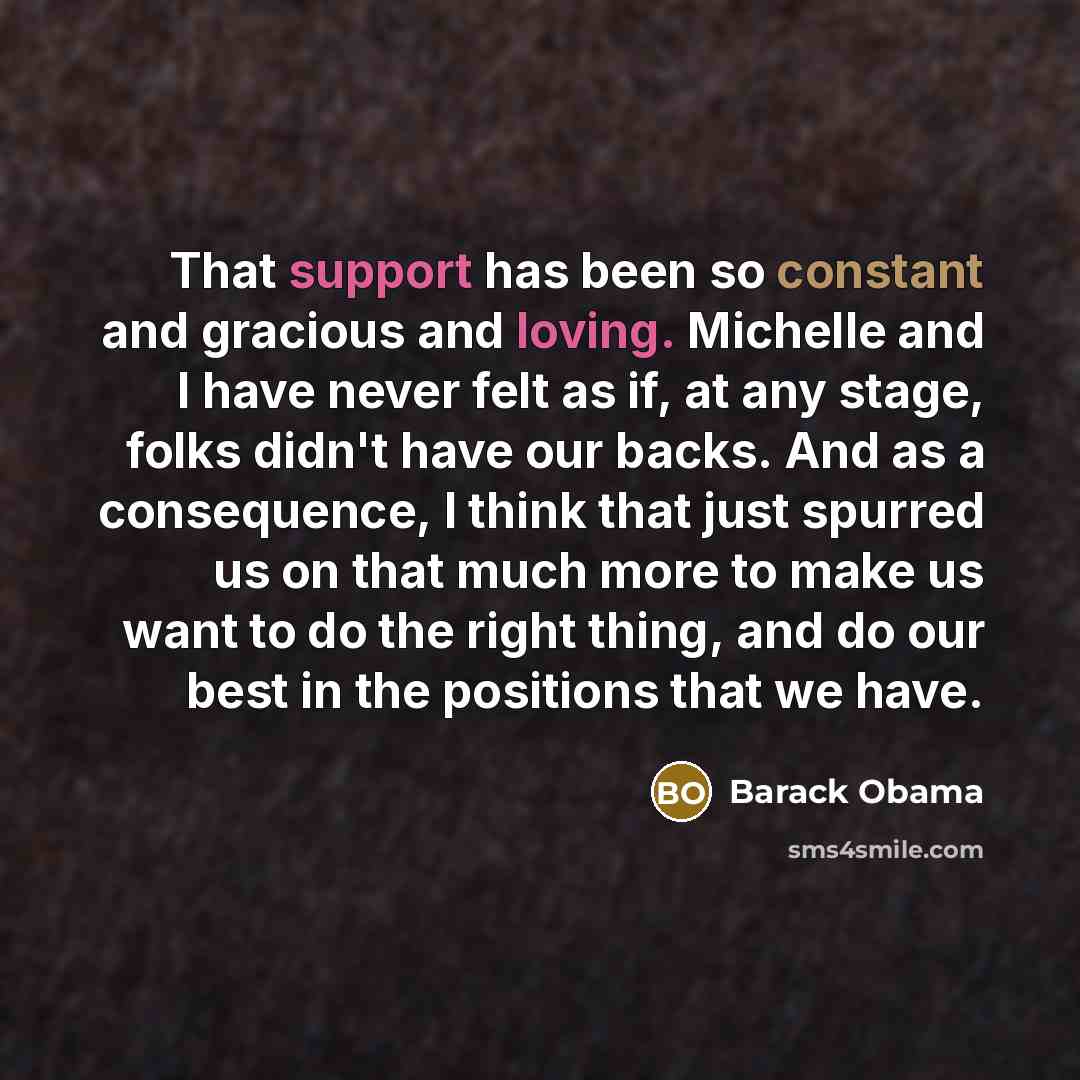 “That support has been so constant and gracious and loving. Michelle and I have never felt as if, at any stage, folks didn't have our backs. And as a consequence, I think that just spurred us on that much more to make us want to do the right thing, and do our best in the positions that we have.” quote by Barack Obama