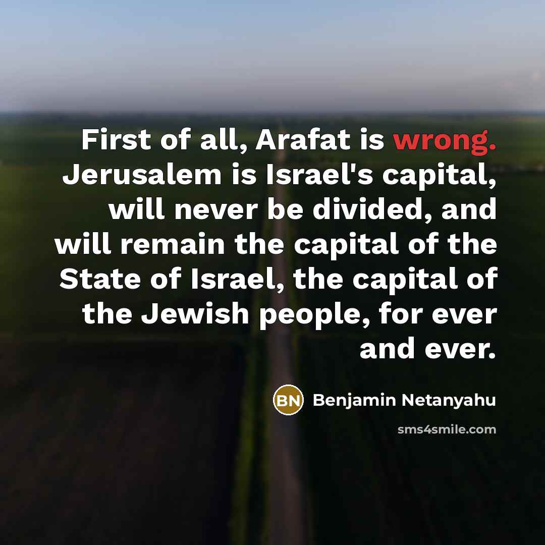 “First of all, Arafat is wrong. Jerusalem is Israel's capital, will never be divided, and will remain the capital of the State of Israel, the capital of the Jewish people, for ever and ever.” quote by Benjamin Netanyahu