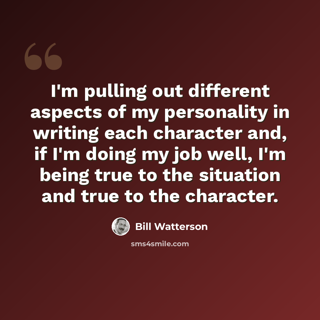 “I'm pulling out different aspects of my personality in writing each character and, if I'm doing my job well, I'm being true to the situation and true to the character.” quote by Bill Watterson