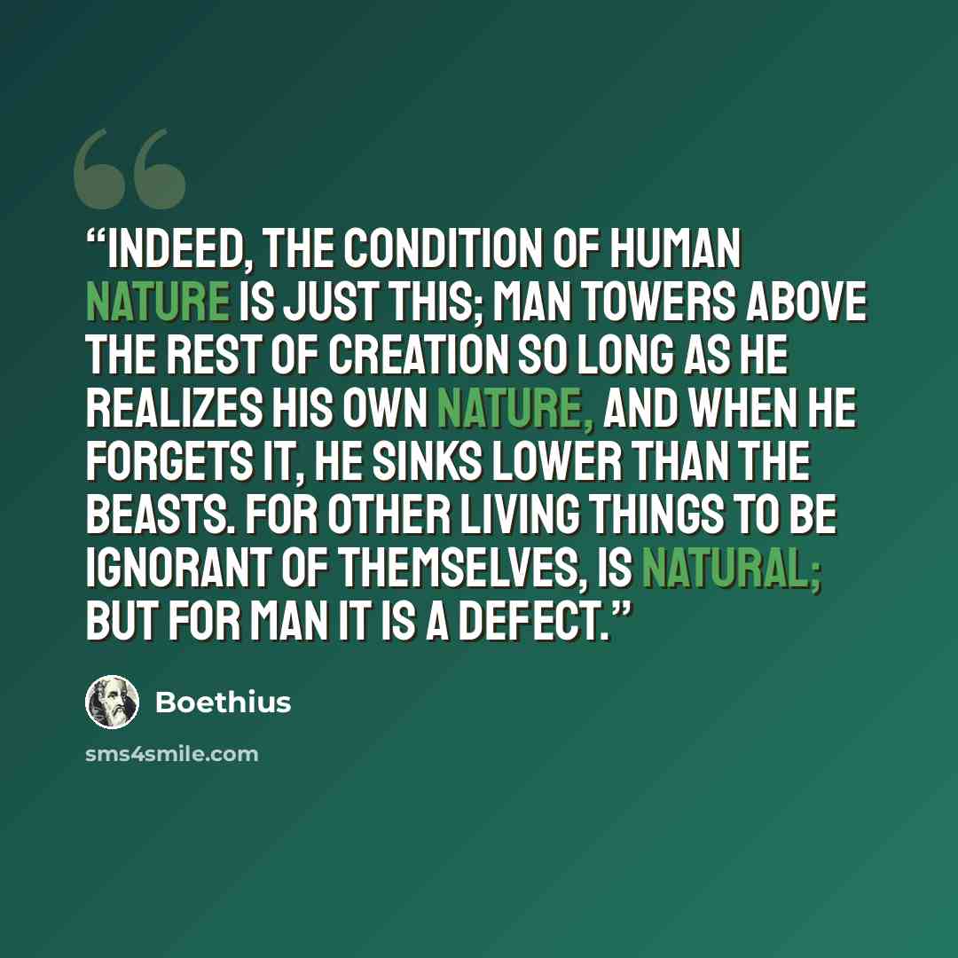 “Indeed, the condition of human nature is just this; man towers above the rest of creation so long as he realizes his own nature, and when he forgets it, he sinks lower than the beasts. For other living things to be ignorant of themselves, is natural; but for man it is a defect.” quote by Boethius