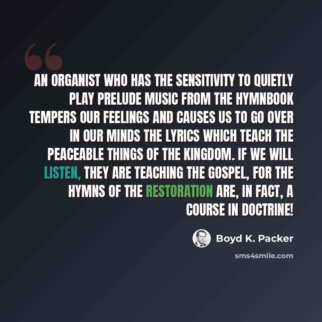 “An organist who has the sensitivity to quietly play prelude music from the hymnbook tempers our feelings and causes us to go over in our minds the lyrics which teach the peaceable things of the kingdom. If we will listen, they are teaching the gospel, for the hymns of the Restoration are, in fact…” quote by Boyd K. Packer