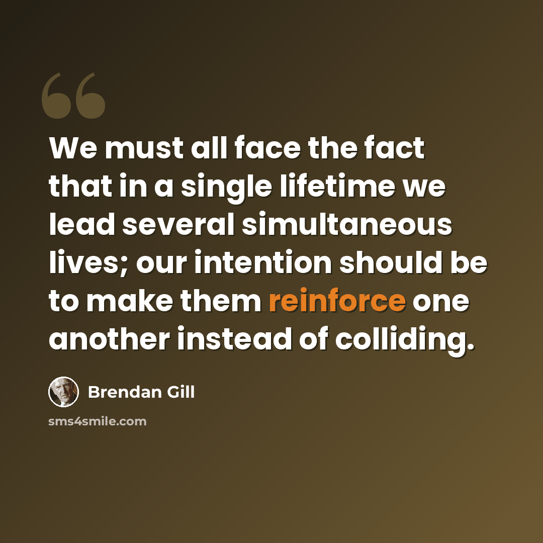 “We must all face the fact that in a single lifetime we lead several simultaneous lives; our intention should be to make them reinforce one another instead of colliding.” quote by Brendan Gill