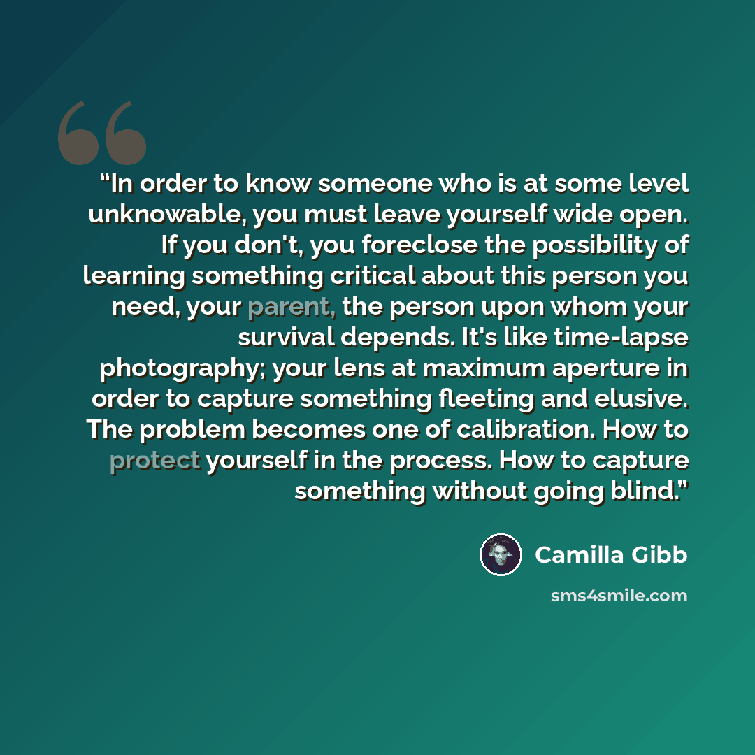 “In order to know someone who is at some level unknowable, you must leave yourself wide open. If you don't, you foreclose the possibility of learning something critical about this person you need, your parent, the person upon whom your survival depends. It's like time-lapse photography; your lens…” quote by Camilla Gibb