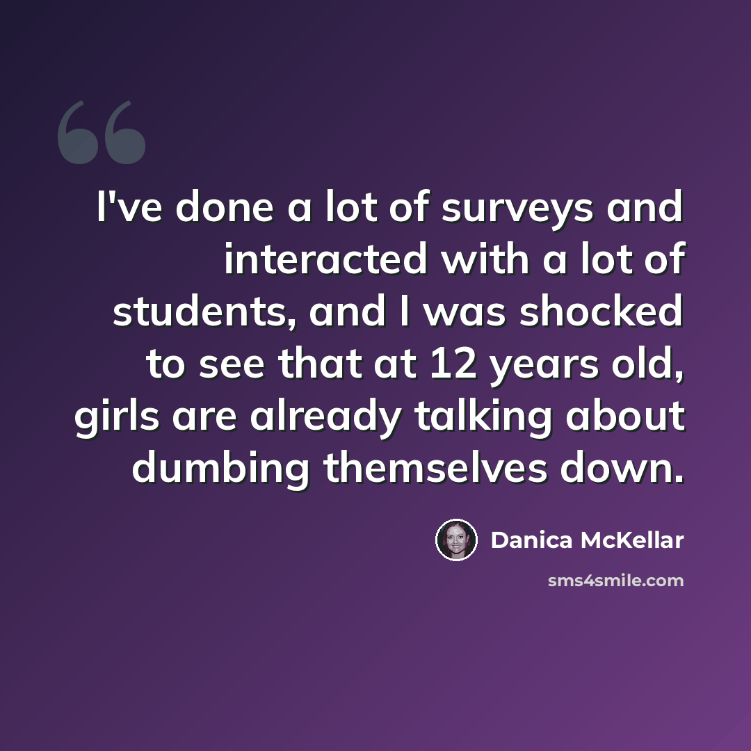 “I've done a lot of surveys and interacted with a lot of students, and I was shocked to see that at 12 years old, girls are already talking about dumbing themselves down.” quote by Danica McKellar