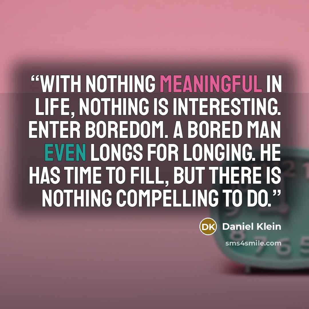 “With nothing meaningful in life, nothing is interesting. Enter boredom. A bored man even longs for longing. He has time to fill, but there is nothing compelling to do.” quote by Daniel Klein