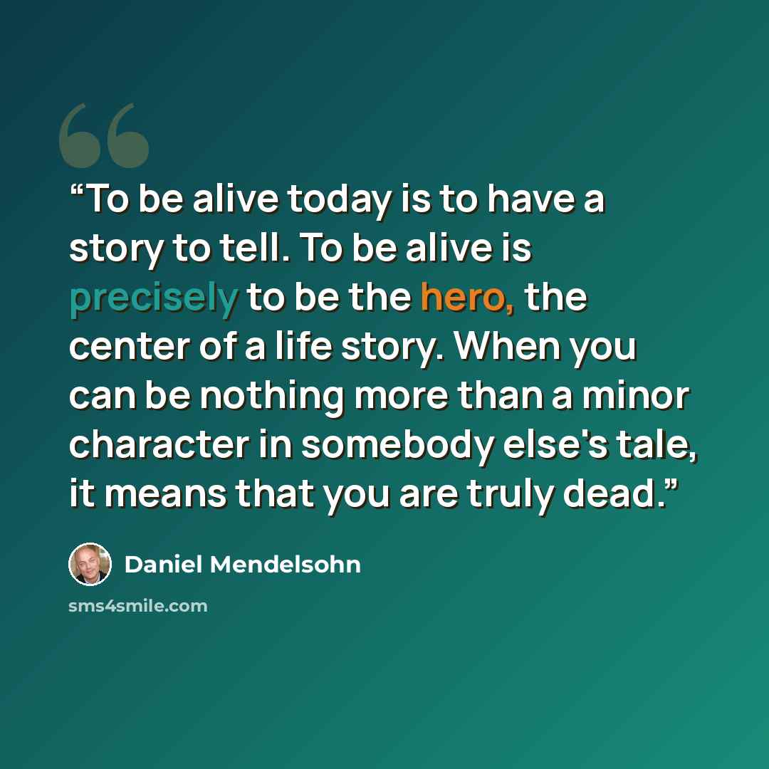 “To be alive today is to have a story to tell. To be alive is precisely to be the hero, the center of a life story. When you can be nothing more than a minor character in somebody else's tale, it means that you are truly dead.” quote by Daniel Mendelsohn