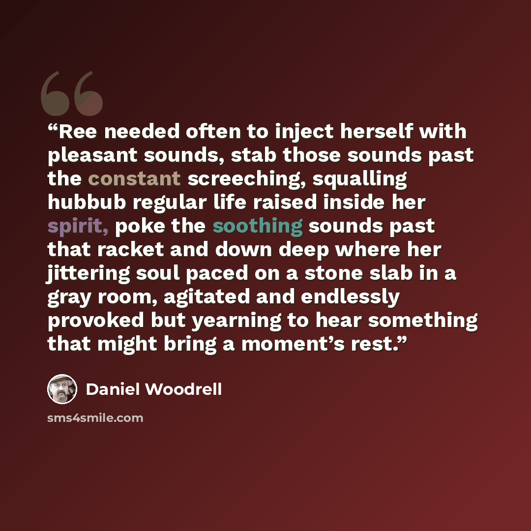 “Ree needed often to inject herself with pleasant sounds, stab those sounds past the constant screeching, squalling hubbub regular life raised inside her spirit, poke the soothing sounds past that racket and down deep where her jittering soul paced on a stone slab in a gray room, agitated and…” quote by Daniel Woodrell
