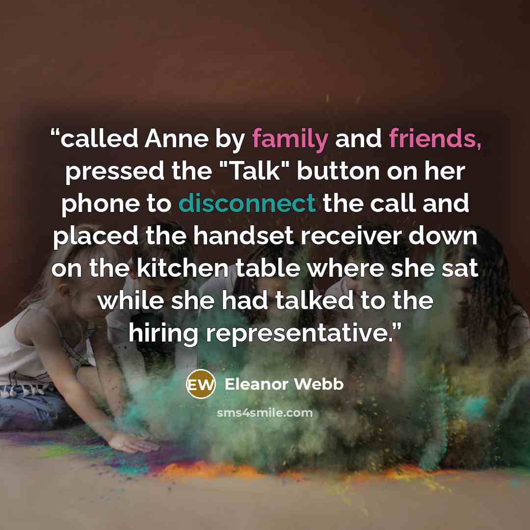 “called Anne by family and friends, pressed the "Talk" button on her phone to disconnect the call and placed the handset receiver down on the kitchen table where she sat while she had talked to the hiring representative.” quote by Eleanor Webb