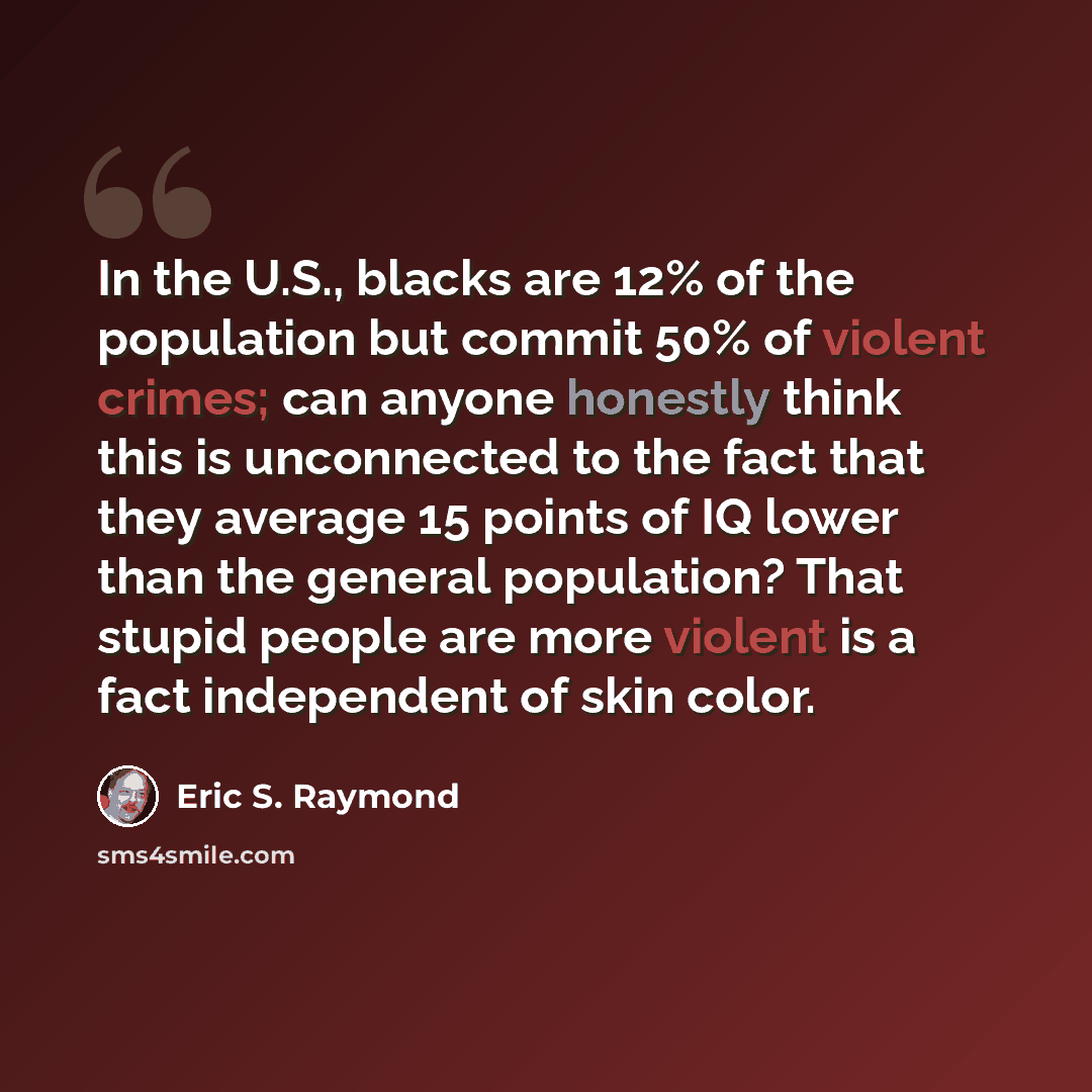 “In the U.S., blacks are 12% of the population but commit 50% of violent crimes; can anyone honestly think this is unconnected to the fact that they average 15 points of IQ lower than the general population? That stupid people are more violent is a fact independent of skin color.” quote by Eric S. Raymond