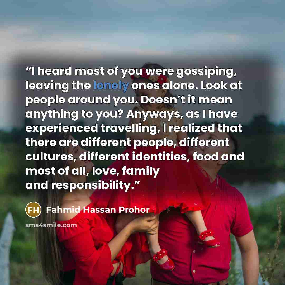 “I heard most of you were gossiping, leaving the lonely ones alone. Look at people around you. Doesn’t it mean anything to you? Anyways, as I have experienced travelling, I realized that there are different people, different cultures, different identities, food and most of all, love, family and…” quote by Fahmid Hassan Prohor