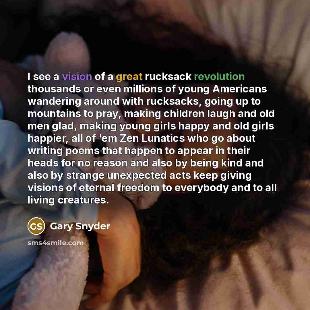 “I see a vision of a great rucksack revolution thousands or even millions of young Americans wandering around with rucksacks, going up to mountains to pray, making children laugh and old men glad, making young girls happy and old girls happier, all of 'em Zen Lunatics who go about writing poems…” quote by Gary Snyder