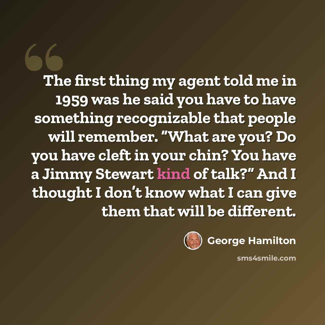 “The first thing my agent told me in 1959 was he said you have to have something recognizable that people will remember. “What are you? Do you have cleft in your chin? You have a Jimmy Stewart kind of talk?” And I thought I don’t know what I can give them that will be different.” quote by George Hamilton