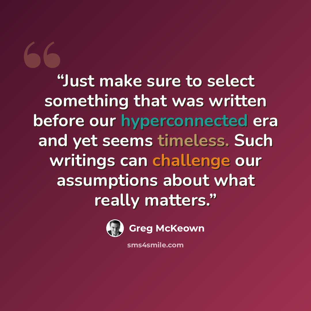 “Just make sure to select something that was written before our hyperconnected era and yet seems timeless. Such writings can challenge our assumptions about what really matters.” quote by Greg McKeown
