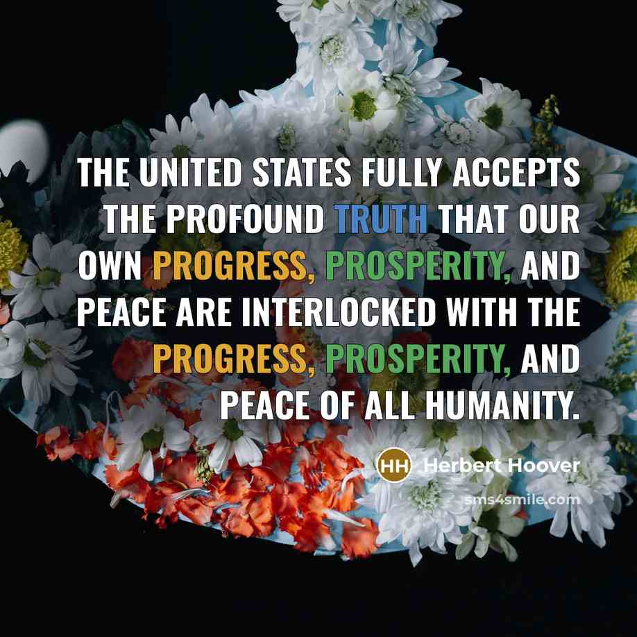 “The United States fully accepts the profound truth that our own progress, prosperity, and peace are interlocked with the progress, prosperity, and peace of all humanity.” quote by Herbert Hoover