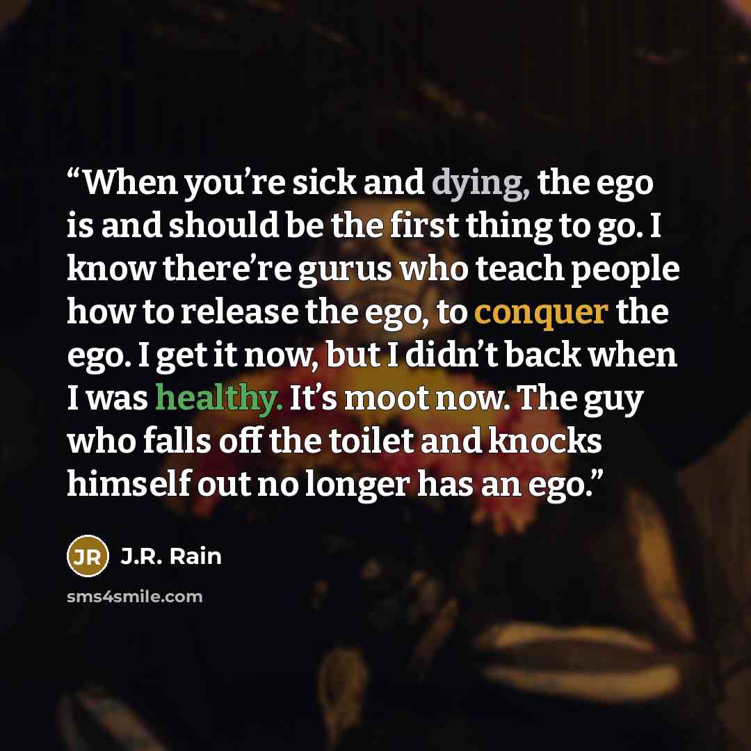 “When you’re sick and dying, the ego is and should be the first thing to go. I know there’re gurus who teach people how to release the ego, to conquer the ego. I get it now, but I didn’t back when I was healthy. It’s moot now. The guy who falls off the toilet and knocks himself out no longer has an…” quote by J.R. Rain