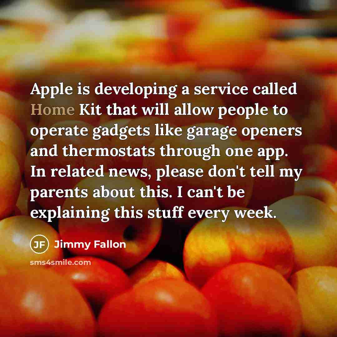 “Apple is developing a service called Home Kit that will allow people to operate gadgets like garage openers and thermostats through one app. In related news, please don't tell my parents about this. I can't be explaining this stuff every week.” quote by Jimmy Fallon