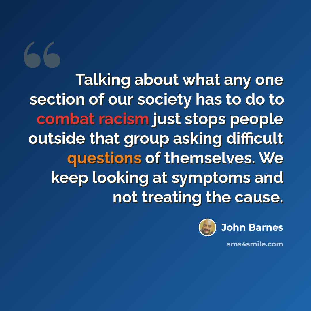 “Talking about what any one section of our society has to do to combat racism just stops people outside that group asking difficult questions of themselves. We keep looking at symptoms and not treating the cause.” quote by John Barnes